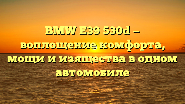 BMW E39 530d — воплощение комфорта, мощи и изящества в одном автомобиле