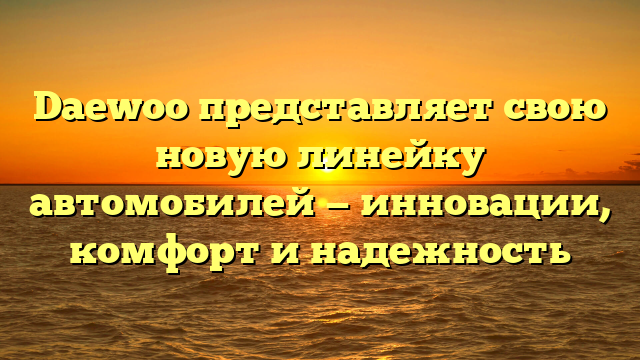 Daewoo представляет свою новую линейку автомобилей — инновации, комфорт и надежность