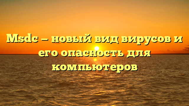 Msdc — новый вид вирусов и его опасность для компьютеров