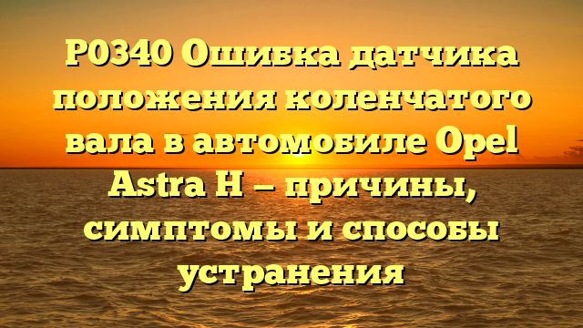 P0340 Ошибка датчика положения коленчатого вала в автомобиле Opel Astra H — причины, симптомы и способы устранения