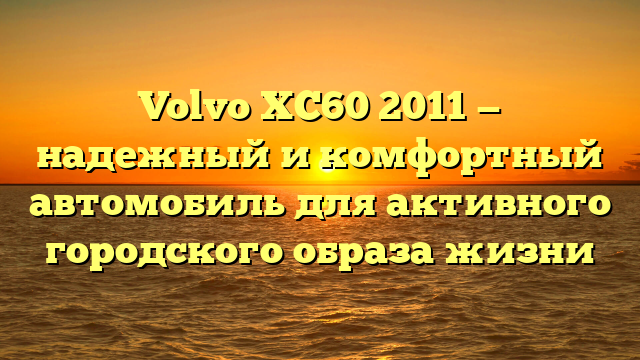 Volvo XC60 2011 — надежный и комфортный автомобиль для активного городского образа жизни