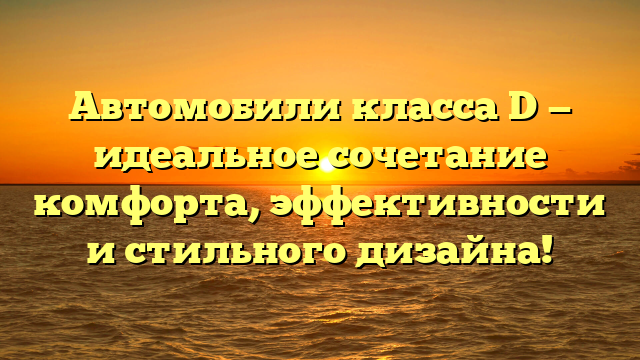 Автомобили класса D — идеальное сочетание комфорта, эффективности и стильного дизайна!