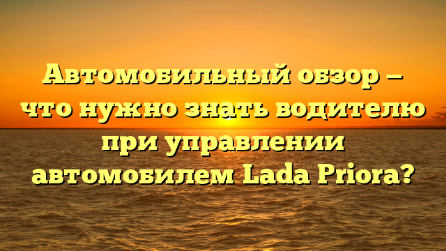 Автомобильный обзор — что нужно знать водителю при управлении автомобилем Lada Priora?