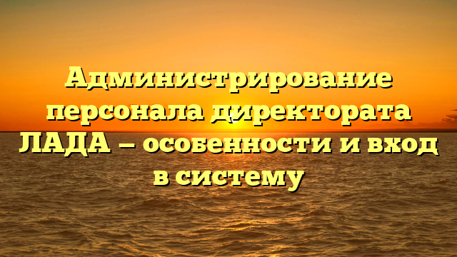 Администрирование персонала директората ЛАДА — особенности и вход в систему