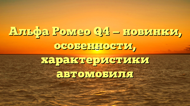 Альфа Ромео Q4 — новинки, особенности, характеристики автомобиля