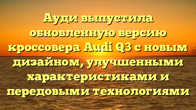 Ауди выпустила обновленную версию кроссовера Audi Q3 с новым дизайном, улучшенными характеристиками и передовыми технологиями