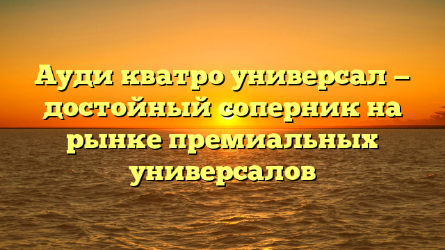 Ауди кватро универсал — достойный соперник на рынке премиальных универсалов