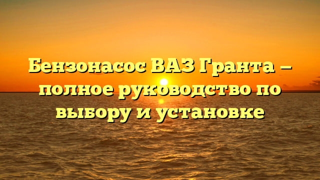 Бензонасос ВАЗ Гранта — полное руководство по выбору и установке