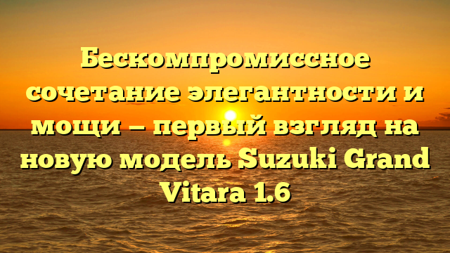 Бескомпромиссное сочетание элегантности и мощи — первый взгляд на новую модель Suzuki Grand Vitara 1.6