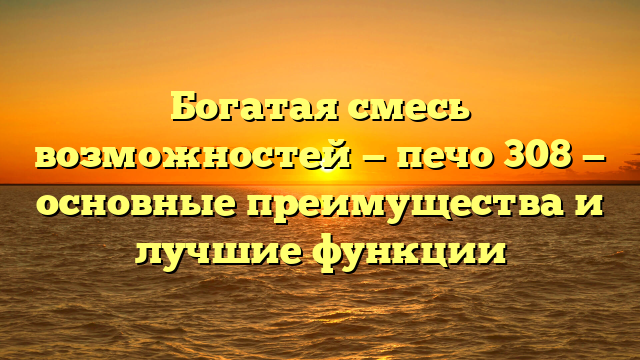 Богатая смесь возможностей — печо 308 — основные преимущества и лучшие функции