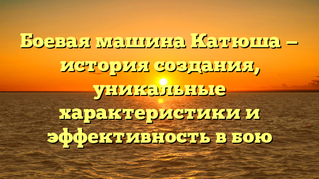 Боевая машина Катюша — история создания, уникальные характеристики и эффективность в бою