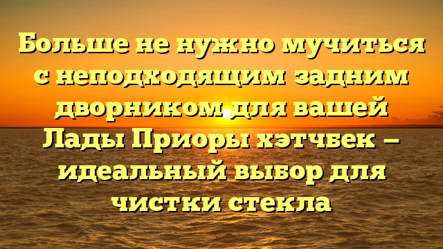 Больше не нужно мучиться с неподходящим задним дворником для вашей Лады Приоры хэтчбек — идеальный выбор для чистки стекла