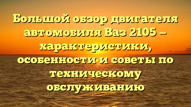 Большой обзор двигателя автомобиля Ваз 2105 — характеристики, особенности и советы по техническому обслуживанию