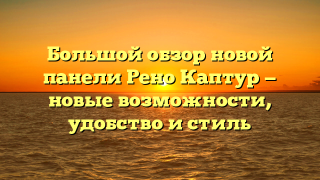 Большой обзор новой панели Рено Каптур — новые возможности, удобство и стиль