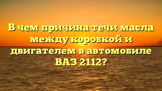 В чем причина течи масла между коробкой и двигателем в автомобиле ВАЗ 2112?