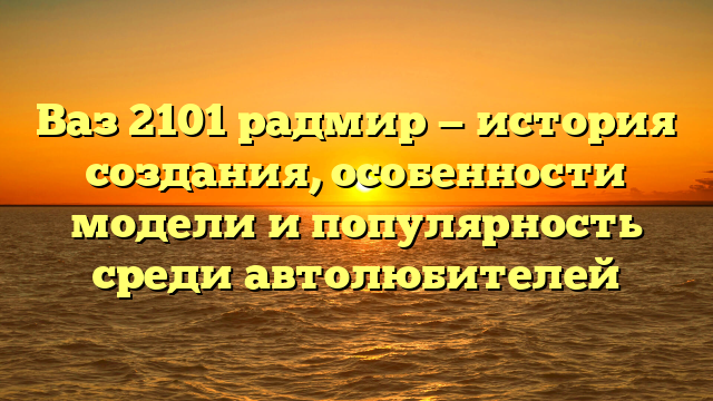 Ваз 2101 радмир — история создания, особенности модели и популярность среди автолюбителей