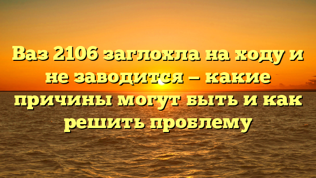 Ваз 2106 заглохла на ходу и не заводится — какие причины могут быть и как решить проблему