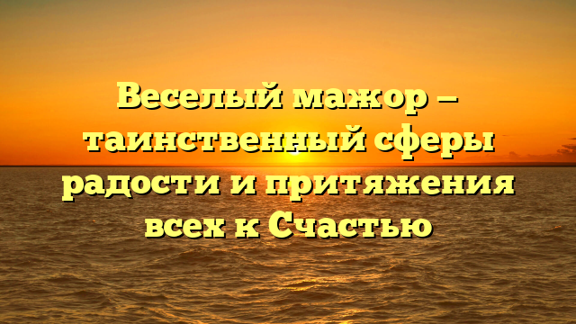 Веселый мажор — таинственный сферы радости и притяжения всех к Счастью