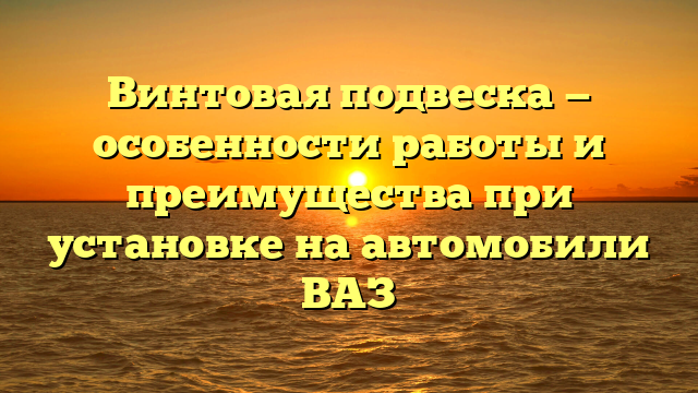 Винтовая подвеска — особенности работы и преимущества при установке на автомобили ВАЗ