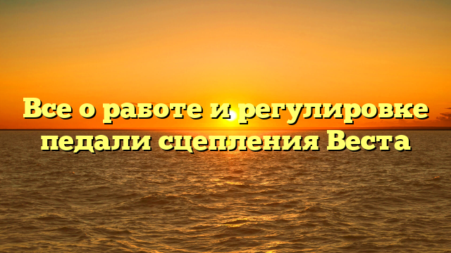 Все о работе и регулировке педали сцепления Веста