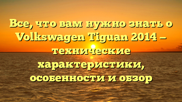 Все, что вам нужно знать о Volkswagen Tiguan 2014 — технические характеристики, особенности и обзор