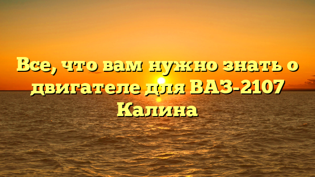 Все, что вам нужно знать о двигателе для ВАЗ-2107 Калина