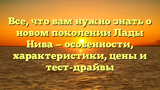 Все, что вам нужно знать о новом поколении Лады Нива — особенности, характеристики, цены и тест-драйвы