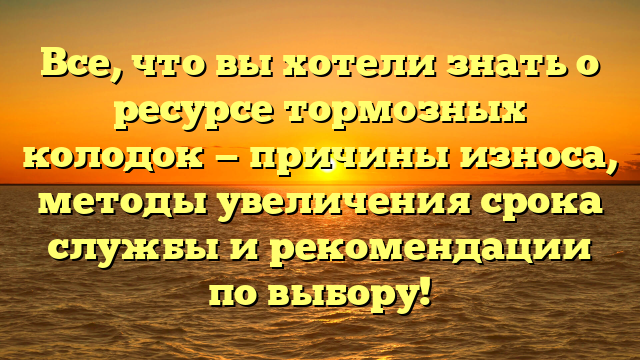 Все, что вы хотели знать о ресурсе тормозных колодок — причины износа, методы увеличения срока службы и рекомендации по выбору!