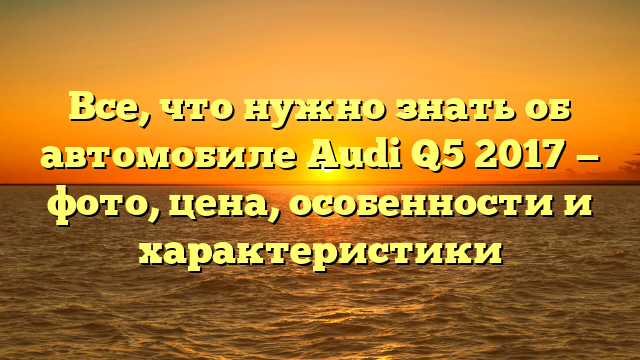 Все, что нужно знать об автомобиле Audi Q5 2017 — фото, цена, особенности и характеристики