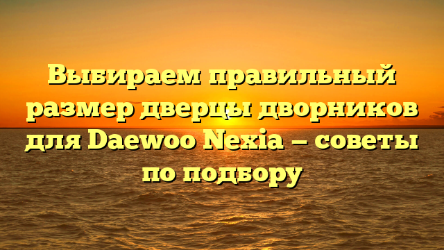 Выбираем правильный размер дверцы дворников для Daewoo Nexia — советы по подбору