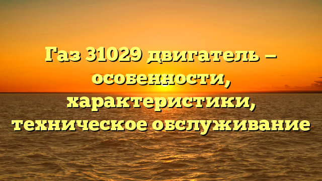 Газ 31029 двигатель — особенности, характеристики, техническое обслуживание