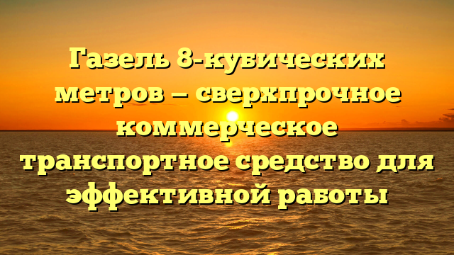 Газель 8-кубических метров — сверхпрочное коммерческое транспортное средство для эффективной работы