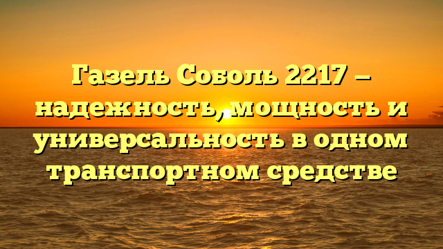 Газель Соболь 2217 — надежность, мощность и универсальность в одном транспортном средстве