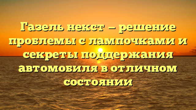 Газель некст — решение проблемы с лампочками и секреты поддержания автомобиля в отличном состоянии