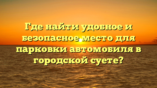 Где найти удобное и безопасное место для парковки автомобиля в городской суете?