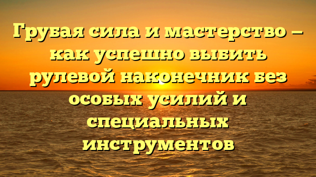 Грубая сила и мастерство — как успешно выбить рулевой наконечник без особых усилий и специальных инструментов