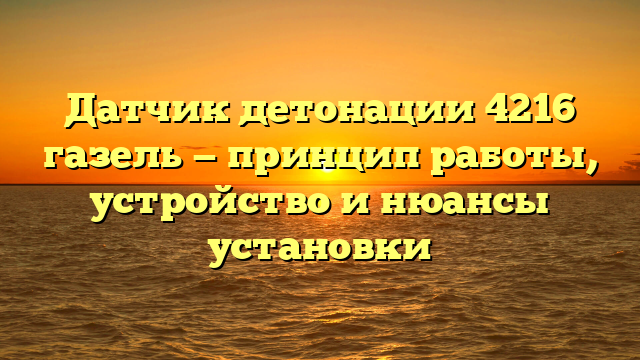 Датчик детонации 4216 газель — принцип работы, устройство и нюансы установки