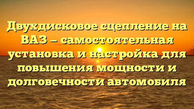 Двухдисковое сцепление на ВАЗ — самостоятельная установка и настройка для повышения мощности и долговечности автомобиля