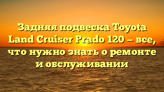 Задняя подвеска Toyota Land Cruiser Prado 120 — все, что нужно знать о ремонте и обслуживании