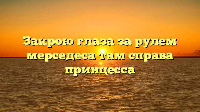 Закрою глаза за рулем мерседеса там справа принцесса