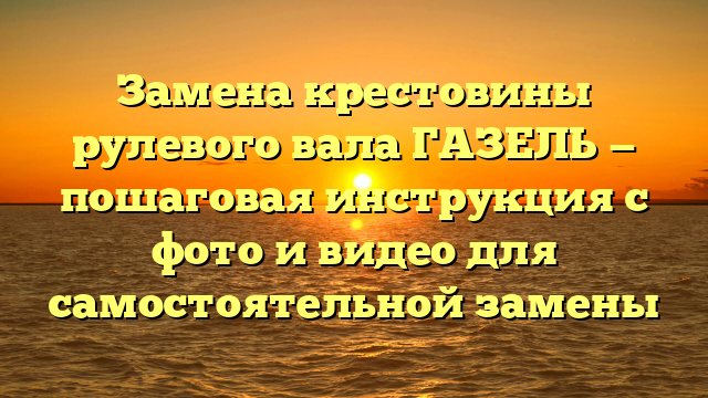 Замена крестовины рулевого вала ГАЗЕЛЬ — пошаговая инструкция с фото и видео для самостоятельной замены