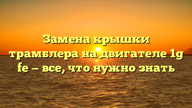 Замена крышки трамблера на двигателе 1g fe — все, что нужно знать