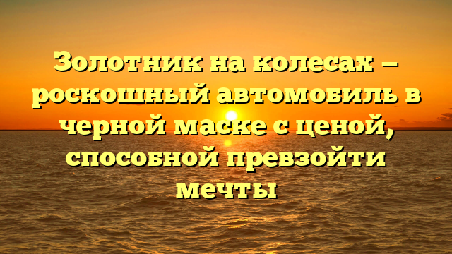 Золотник на колесах — роскошный автомобиль в черной маске с ценой, способной превзойти мечты