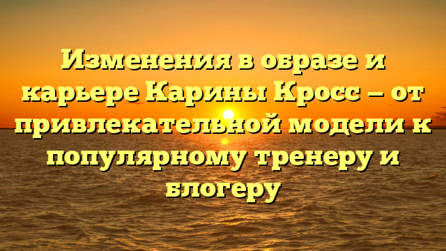 Изменения в образе и карьере Карины Кросс — от привлекательной модели к популярному тренеру и блогеру