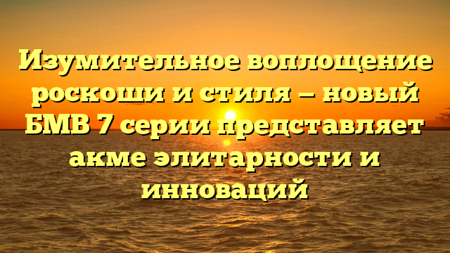 Изумительное воплощение роскоши и стиля — новый БМВ 7 серии представляет акме элитарности и инноваций