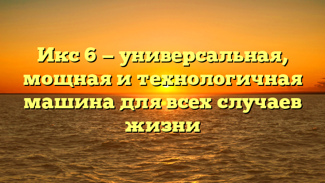 Икс 6 — универсальная, мощная и технологичная машина для всех случаев жизни