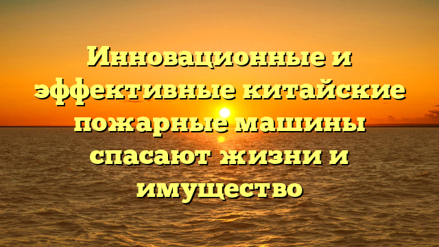 Инновационные и эффективные китайские пожарные машины спасают жизни и имущество