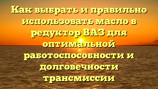 Как выбрать и правильно использовать масло в редуктор ВАЗ для оптимальной работоспособности и долговечности трансмиссии