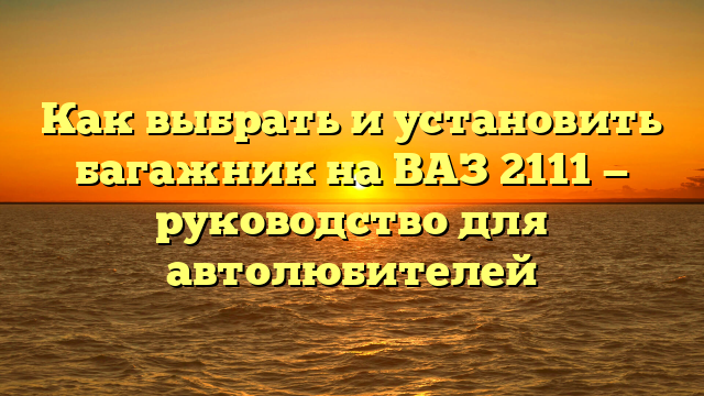 Как выбрать и установить багажник на ВАЗ 2111 — руководство для автолюбителей