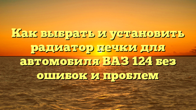 Как выбрать и установить радиатор печки для автомобиля ВАЗ 124 без ошибок и проблем